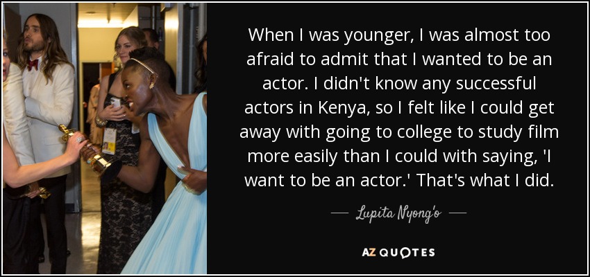 When I was younger, I was almost too afraid to admit that I wanted to be an actor. I didn't know any successful actors in Kenya, so I felt like I could get away with going to college to study film more easily than I could with saying, 'I want to be an actor.' That's what I did. - Lupita Nyong'o