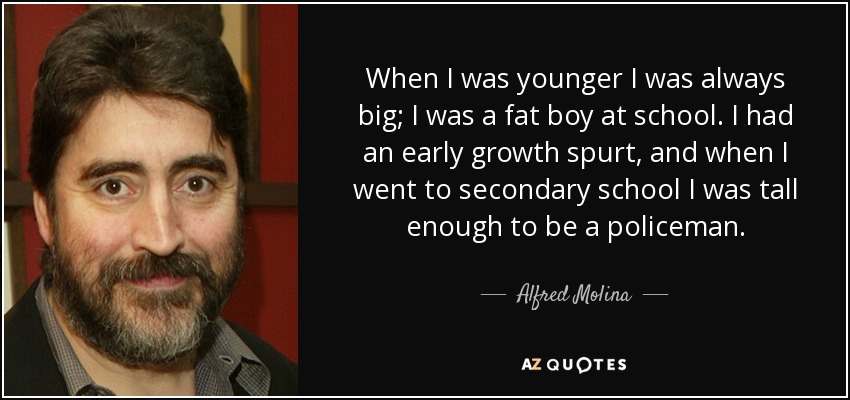 When I was younger I was always big; I was a fat boy at school. I had an early growth spurt, and when I went to secondary school I was tall enough to be a policeman. - Alfred Molina