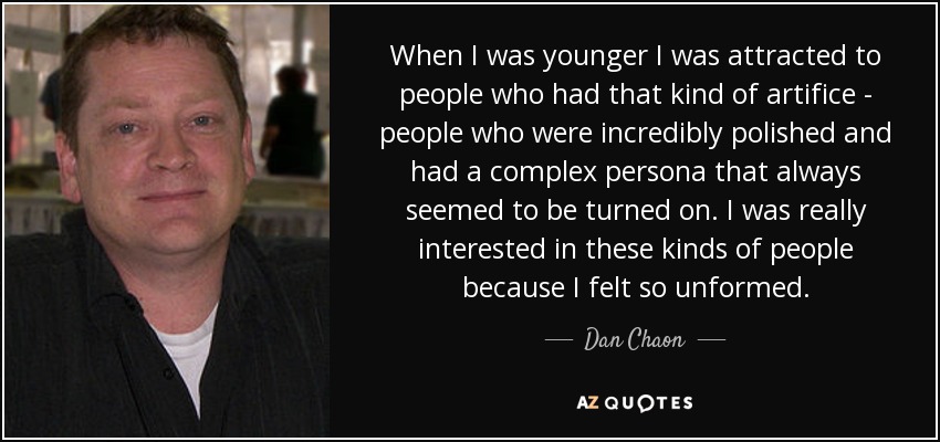 When I was younger I was attracted to people who had that kind of artifice - people who were incredibly polished and had a complex persona that always seemed to be turned on. I was really interested in these kinds of people because I felt so unformed. - Dan Chaon