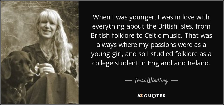 When I was younger, I was in love with everything about the British Isles, from British folklore to Celtic music. That was always where my passions were as a young girl, and so I studied folklore as a college student in England and Ireland. - Terri Windling