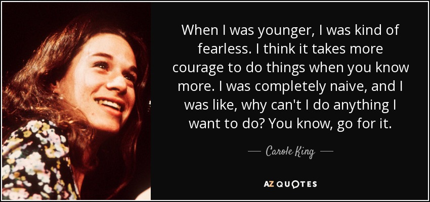 When I was younger, I was kind of fearless. I think it takes more courage to do things when you know more. I was completely naive, and I was like, why can't I do anything I want to do? You know, go for it. - Carole King