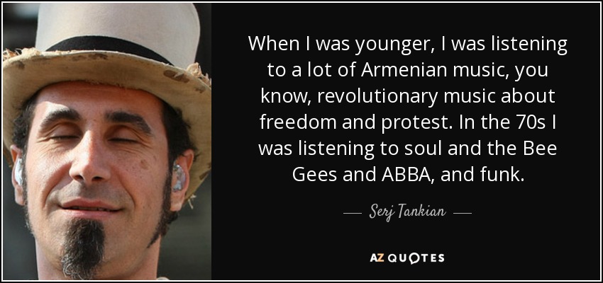 When I was younger, I was listening to a lot of Armenian music, you know, revolutionary music about freedom and protest. In the 70s I was listening to soul and the Bee Gees and ABBA, and funk. - Serj Tankian