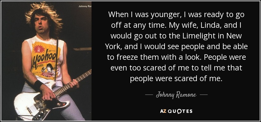 When I was younger, I was ready to go off at any time. My wife, Linda, and I would go out to the Limelight in New York, and I would see people and be able to freeze them with a look. People were even too scared of me to tell me that people were scared of me. - Johnny Ramone