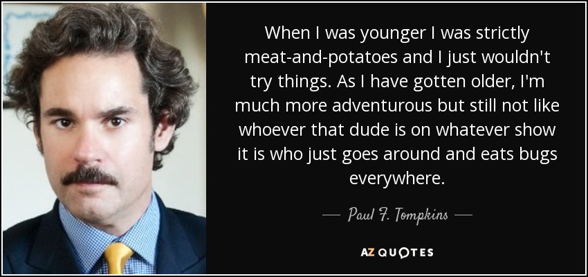 When I was younger I was strictly meat-and-potatoes and I just wouldn't try things. As I have gotten older, I'm much more adventurous but still not like whoever that dude is on whatever show it is who just goes around and eats bugs everywhere. - Paul F. Tompkins