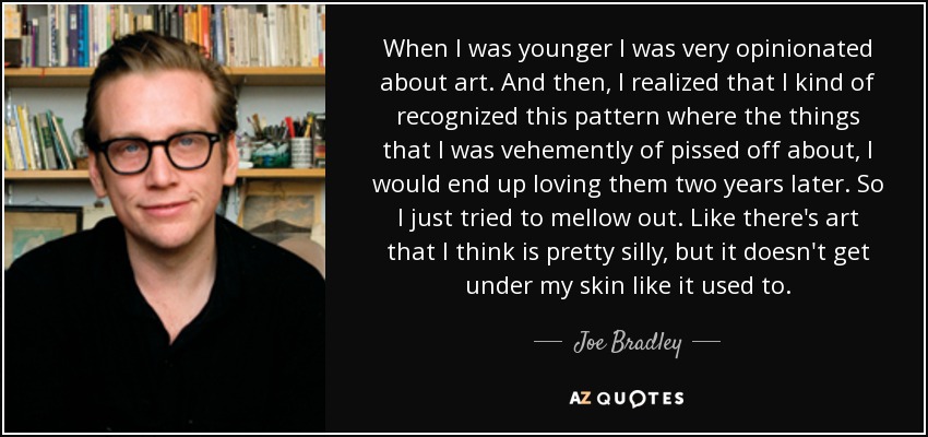 When I was younger I was very opinionated about art. And then, I realized that I kind of recognized this pattern where the things that I was vehemently of pissed off about, I would end up loving them two years later. So I just tried to mellow out. Like there's art that I think is pretty silly, but it doesn't get under my skin like it used to. - Joe Bradley