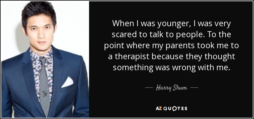 When I was younger, I was very scared to talk to people. To the point where my parents took me to a therapist because they thought something was wrong with me. - Harry Shum, Jr.