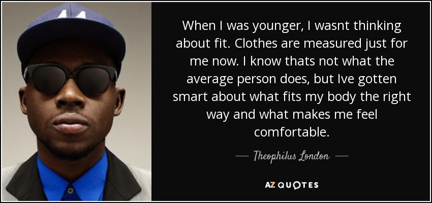 When I was younger, I wasnt thinking about fit. Clothes are measured just for me now. I know thats not what the average person does, but Ive gotten smart about what fits my body the right way and what makes me feel comfortable. - Theophilus London