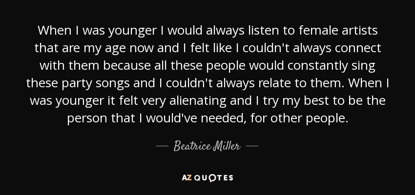 When I was younger I would always listen to female artists that are my age now and I felt like I couldn't always connect with them because all these people would constantly sing these party songs and I couldn't always relate to them. When I was younger it felt very alienating and I try my best to be the person that I would've needed, for other people. - Beatrice Miller