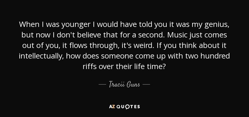 When I was younger I would have told you it was my genius, but now I don't believe that for a second. Music just comes out of you, it flows through, it's weird. If you think about it intellectually, how does someone come up with two hundred riffs over their life time? - Tracii Guns