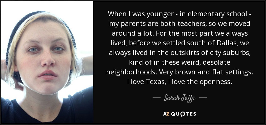 When I was younger - in elementary school - my parents are both teachers, so we moved around a lot. For the most part we always lived, before we settled south of Dallas, we always lived in the outskirts of city suburbs, kind of in these weird, desolate neighborhoods. Very brown and flat settings. I love Texas, I love the openness. - Sarah Jaffe