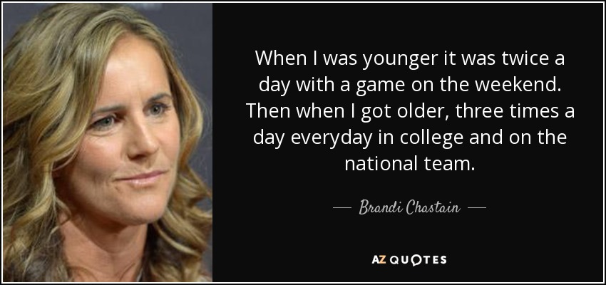 When I was younger it was twice a day with a game on the weekend. Then when I got older, three times a day everyday in college and on the national team. - Brandi Chastain