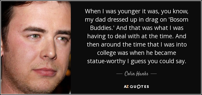When I was younger it was, you know, my dad dressed up in drag on 'Bosom Buddies.' And that was what I was having to deal with at the time. And then around the time that I was into college was when he became statue-worthy I guess you could say. - Colin Hanks