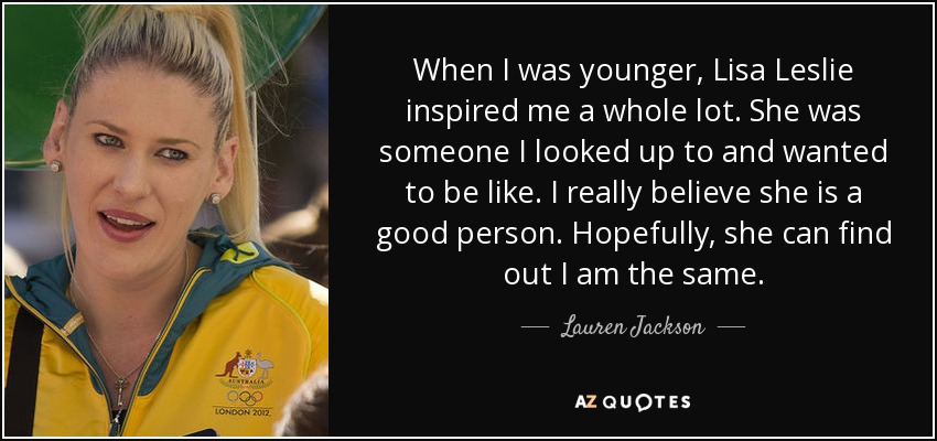 When I was younger, Lisa Leslie inspired me a whole lot. She was someone I looked up to and wanted to be like. I really believe she is a good person. Hopefully, she can find out I am the same. - Lauren Jackson