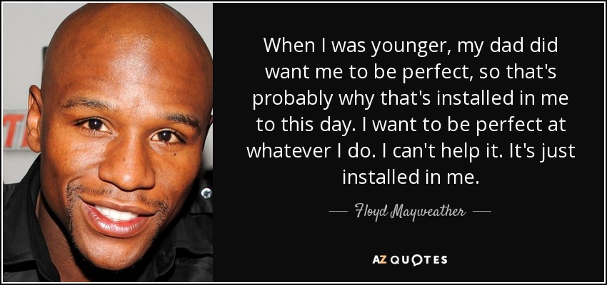 When I was younger, my dad did want me to be perfect, so that's probably why that's installed in me to this day. I want to be perfect at whatever I do. I can't help it. It's just installed in me. - Floyd Mayweather, Jr.