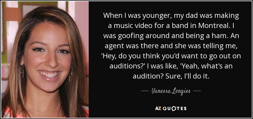 When I was younger, my dad was making a music video for a band in Montreal. I was goofing around and being a ham. An agent was there and she was telling me, 'Hey, do you think you'd want to go out on auditions?' I was like, 'Yeah, what's an audition? Sure, I'll do it. - Vanessa Lengies