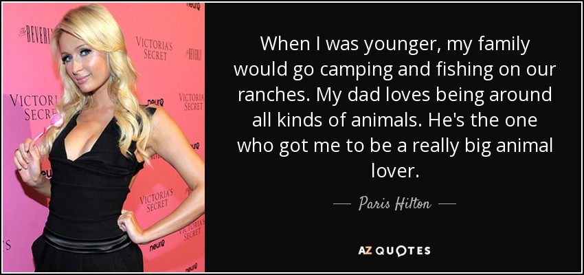 When I was younger, my family would go camping and fishing on our ranches. My dad loves being around all kinds of animals. He's the one who got me to be a really big animal lover. - Paris Hilton