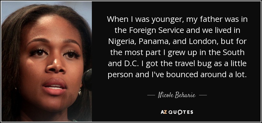 When I was younger, my father was in the Foreign Service and we lived in Nigeria, Panama, and London, but for the most part I grew up in the South and D.C. I got the travel bug as a little person and I've bounced around a lot. - Nicole Beharie
