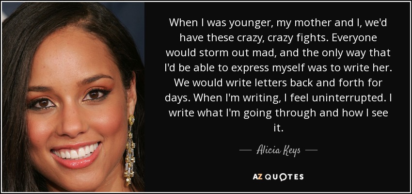 When I was younger, my mother and I, we'd have these crazy, crazy fights. Everyone would storm out mad, and the only way that I'd be able to express myself was to write her. We would write letters back and forth for days. When I'm writing, I feel uninterrupted. I write what I'm going through and how I see it. - Alicia Keys