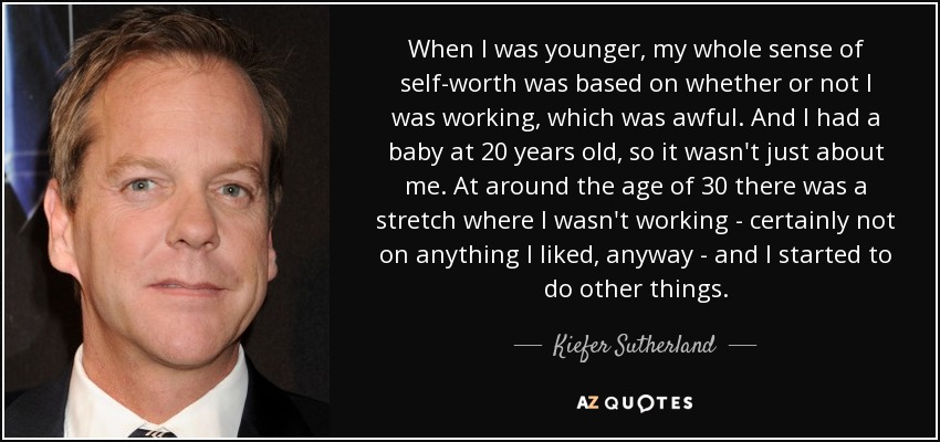 When I was younger, my whole sense of self-worth was based on whether or not I was working, which was awful. And I had a baby at 20 years old, so it wasn't just about me. At around the age of 30 there was a stretch where I wasn't working - certainly not on anything I liked, anyway - and I started to do other things. - Kiefer Sutherland