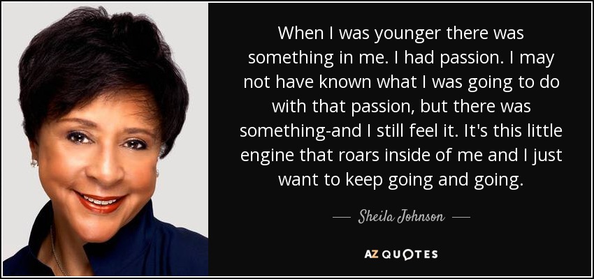 When I was younger there was something in me. I had passion. I may not have known what I was going to do with that passion, but there was something-and I still feel it. It's this little engine that roars inside of me and I just want to keep going and going. - Sheila Johnson