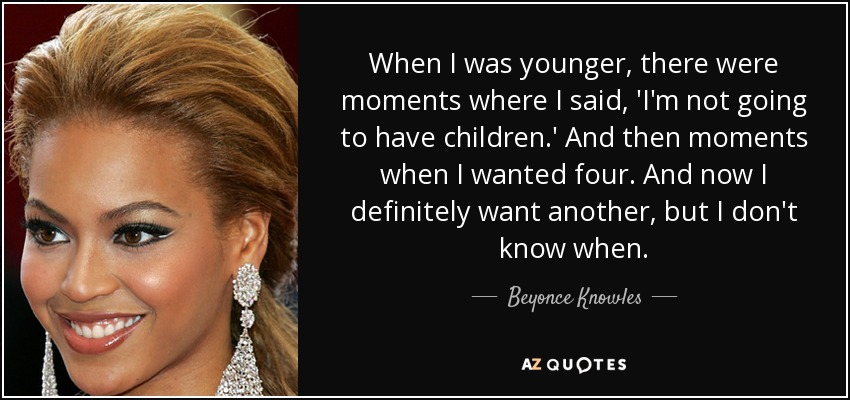 When I was younger, there were moments where I said, 'I'm not going to have children.' And then moments when I wanted four. And now I definitely want another, but I don't know when. - Beyonce Knowles