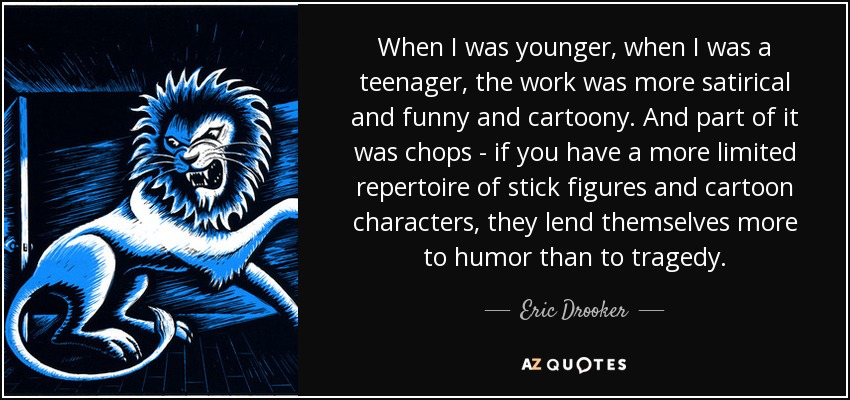 When I was younger, when I was a teenager, the work was more satirical and funny and cartoony. And part of it was chops - if you have a more limited repertoire of stick figures and cartoon characters, they lend themselves more to humor than to tragedy. - Eric Drooker