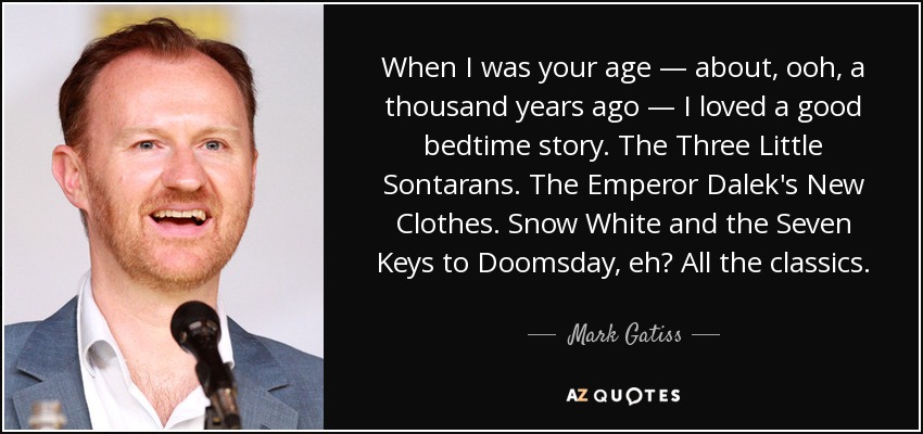 When I was your age — about, ooh, a thousand years ago — I loved a good bedtime story. The Three Little Sontarans. The Emperor Dalek's New Clothes. Snow White and the Seven Keys to Doomsday, eh? All the classics. - Mark Gatiss