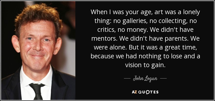 When I was your age, art was a lonely thing: no galleries, no collecting, no critics, no money. We didn't have mentors. We didn't have parents. We were alone. But it was a great time, because we had nothing to lose and a vision to gain. - John Logan