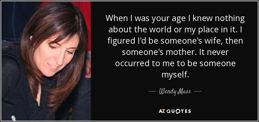 When I was your age I knew nothing about the world or my place in it. I figured I'd be someone's wife, then someone's mother. It never occurred to me to be someone myself. - Wendy Mass