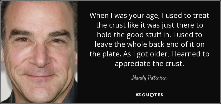 When I was your age, I used to treat the crust like it was just there to hold the good stuff in. I used to leave the whole back end of it on the plate. As I got older, I learned to appreciate the crust. - Mandy Patinkin