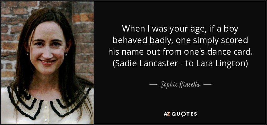 When I was your age, if a boy behaved badly, one simply scored his name out from one's dance card. (Sadie Lancaster - to Lara Lington) - Sophie Kinsella