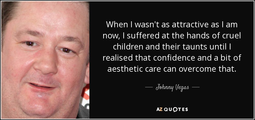 When I wasn't as attractive as I am now, I suffered at the hands of cruel children and their taunts until I realised that confidence and a bit of aesthetic care can overcome that. - Johnny Vegas