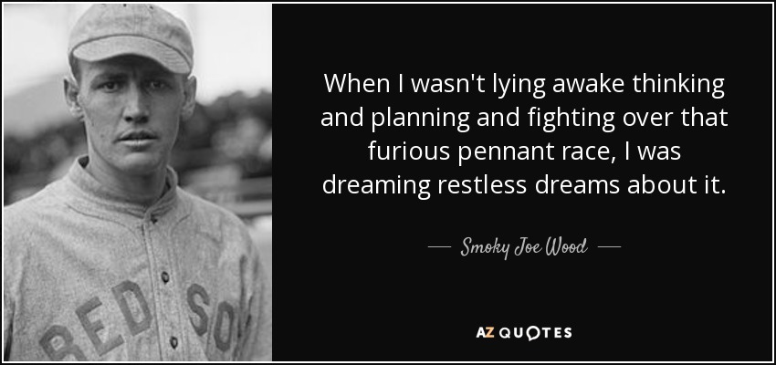 When I wasn't lying awake thinking and planning and fighting over that furious pennant race, I was dreaming restless dreams about it. - Smoky Joe Wood