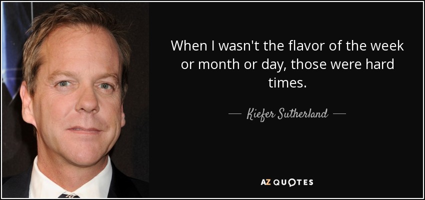 When I wasn't the flavor of the week or month or day, those were hard times. - Kiefer Sutherland