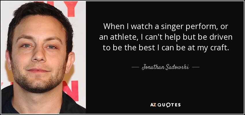 When I watch a singer perform, or an athlete, I can't help but be driven to be the best I can be at my craft. - Jonathan Sadowski