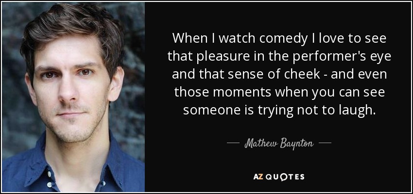 When I watch comedy I love to see that pleasure in the performer's eye and that sense of cheek - and even those moments when you can see someone is trying not to laugh. - Mathew Baynton