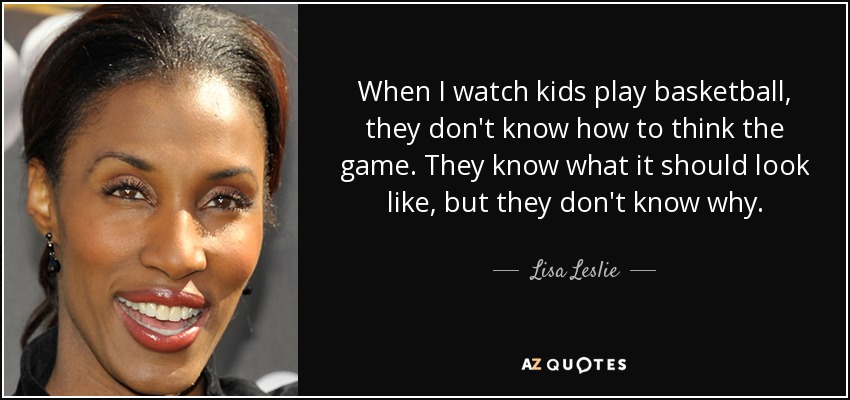 When I watch kids play basketball, they don't know how to think the game. They know what it should look like, but they don't know why. - Lisa Leslie