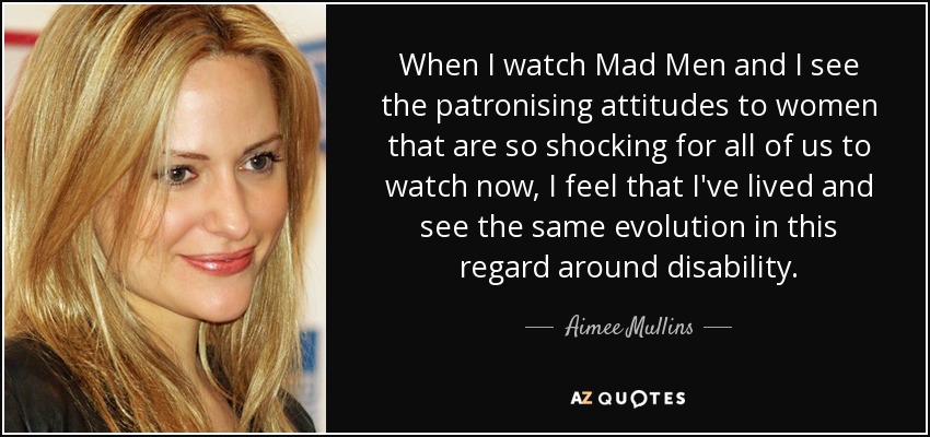 When I watch Mad Men and I see the patronising attitudes to women that are so shocking for all of us to watch now, I feel that I've lived and see the same evolution in this regard around disability. - Aimee Mullins