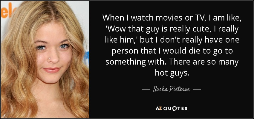 When I watch movies or TV, I am like, 'Wow that guy is really cute, I really like him,' but I don't really have one person that I would die to go to something with. There are so many hot guys. - Sasha Pieterse