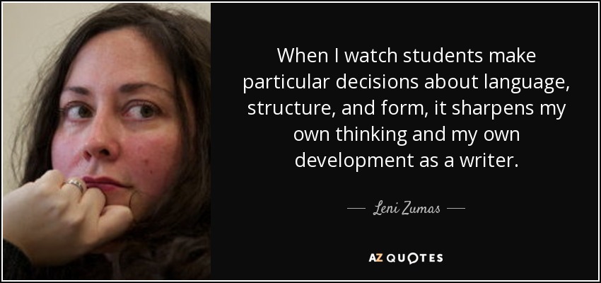 When I watch students make particular decisions about language, structure, and form, it sharpens my own thinking and my own development as a writer. - Leni Zumas