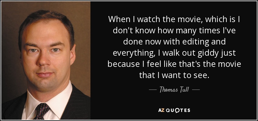 When I watch the movie, which is I don't know how many times I've done now with editing and everything, I walk out giddy just because I feel like that's the movie that I want to see. - Thomas Tull