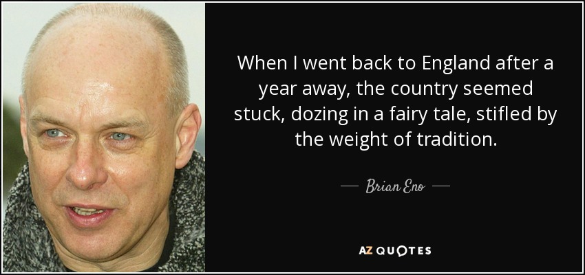 When I went back to England after a year away, the country seemed stuck, dozing in a fairy tale, stifled by the weight of tradition. - Brian Eno