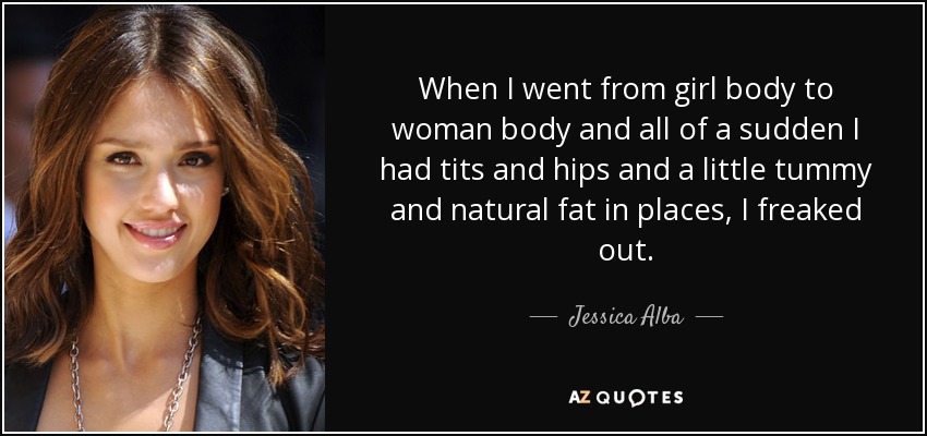When I went from girl body to woman body and all of a sudden I had tits and hips and a little tummy and natural fat in places, I freaked out. - Jessica Alba