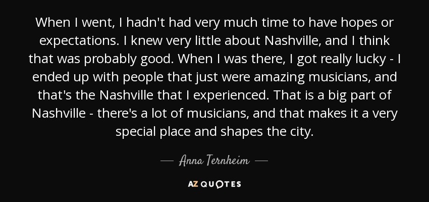 When I went, I hadn't had very much time to have hopes or expectations. I knew very little about Nashville, and I think that was probably good. When I was there, I got really lucky - I ended up with people that just were amazing musicians, and that's the Nashville that I experienced. That is a big part of Nashville - there's a lot of musicians, and that makes it a very special place and shapes the city. - Anna Ternheim