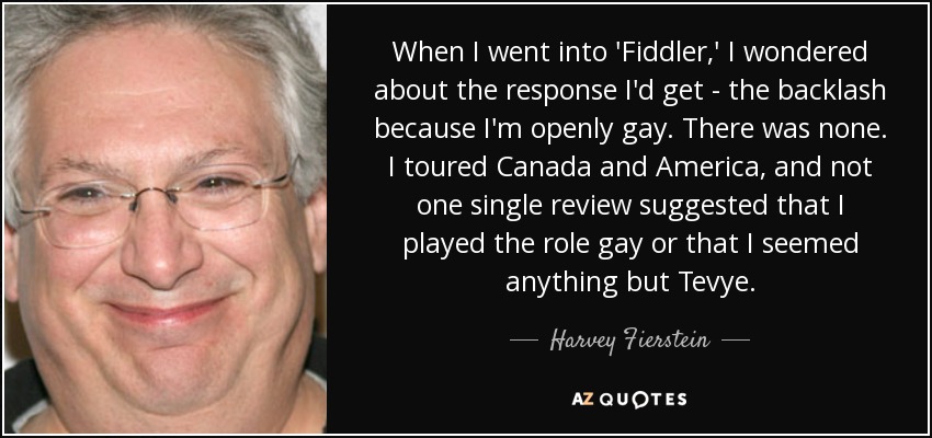 When I went into 'Fiddler,' I wondered about the response I'd get - the backlash because I'm openly gay. There was none. I toured Canada and America, and not one single review suggested that I played the role gay or that I seemed anything but Tevye. - Harvey Fierstein