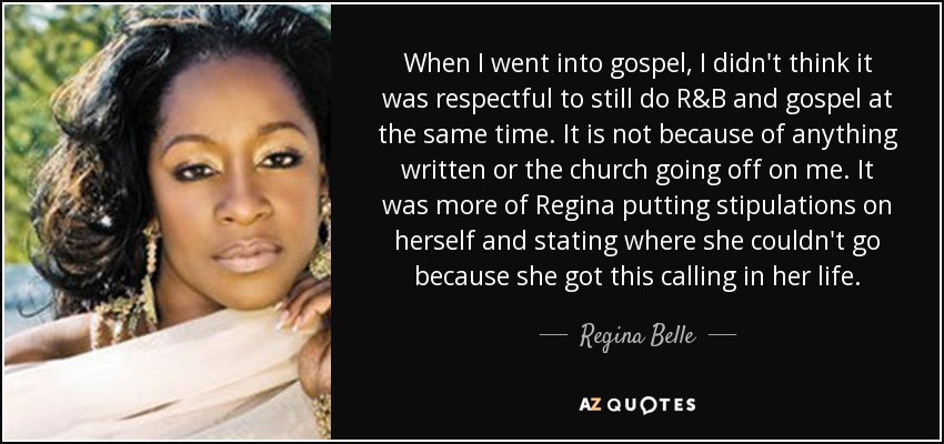 When I went into gospel, I didn't think it was respectful to still do R&B and gospel at the same time. It is not because of anything written or the church going off on me. It was more of Regina putting stipulations on herself and stating where she couldn't go because she got this calling in her life. - Regina Belle