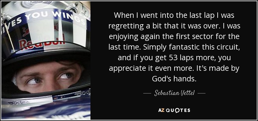 When I went into the last lap I was regretting a bit that it was over. I was enjoying again the first sector for the last time. Simply fantastic this circuit, and if you get 53 laps more, you appreciate it even more. It's made by God's hands. - Sebastian Vettel