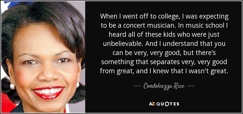 When I went off to college, I was expecting to be a concert musician. In music school I heard all of these kids who were just unbelievable. And I understand that you can be very, very good, but there's something that separates very, very good from great, and I knew that I wasn't great. - Condoleezza Rice