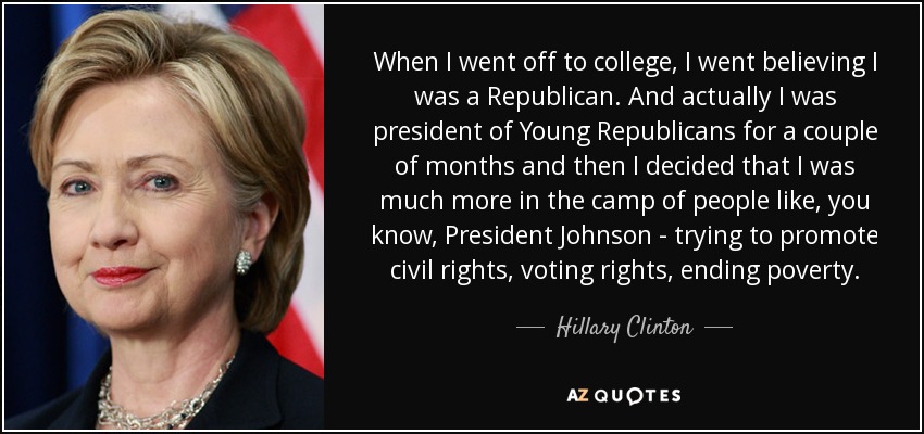 When I went off to college, I went believing I was a Republican. And actually I was president of Young Republicans for a couple of months and then I decided that I was much more in the camp of people like, you know, President Johnson - trying to promote civil rights, voting rights, ending poverty. - Hillary Clinton