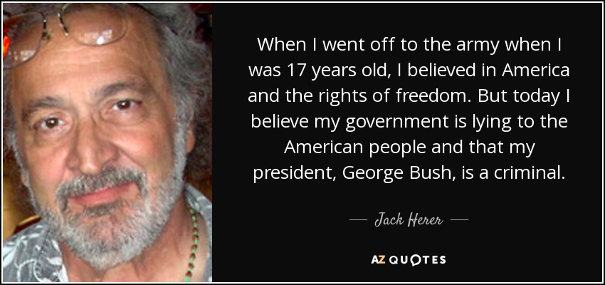 When I went off to the army when I was 17 years old, I believed in America and the rights of freedom. But today I believe my government is lying to the American people and that my president, George Bush, is a criminal. - Jack Herer